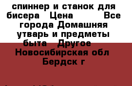 спиннер и станок для бисера › Цена ­ 500 - Все города Домашняя утварь и предметы быта » Другое   . Новосибирская обл.,Бердск г.